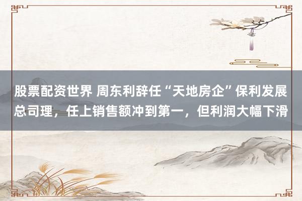 股票配资世界 周东利辞任“天地房企”保利发展总司理，任上销售额冲到第一，但利润大幅下滑
