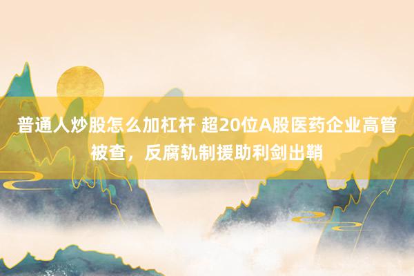 普通人炒股怎么加杠杆 超20位A股医药企业高管被查，反腐轨制援助利剑出鞘