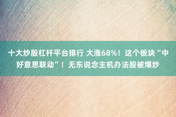 十大炒股杠杆平台排行 大涨68%！这个板块“中好意思联动”！无东说念主机办法股被爆炒