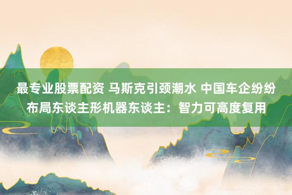 最专业股票配资 马斯克引颈潮水 中国车企纷纷布局东谈主形机器东谈主：智力可高度复用