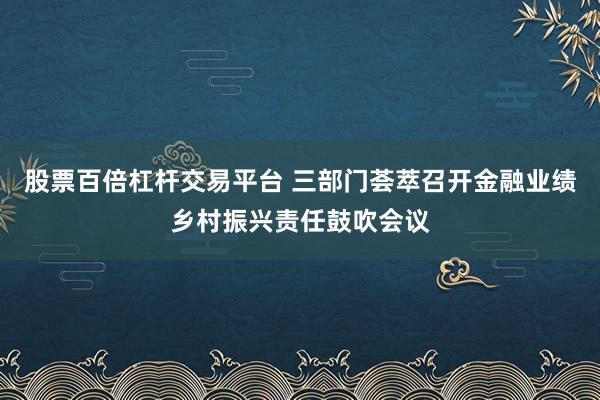 股票百倍杠杆交易平台 三部门荟萃召开金融业绩乡村振兴责任鼓吹会议