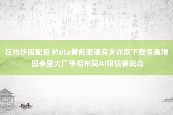 在线炒股配资 Meta智能眼镜有关诈欺下载量激增 国表里大厂争相布局AI眼镜赛说念