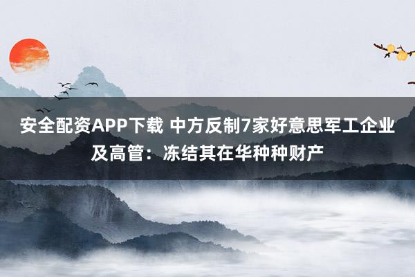 安全配资APP下载 中方反制7家好意思军工企业及高管：冻结其在华种种财产