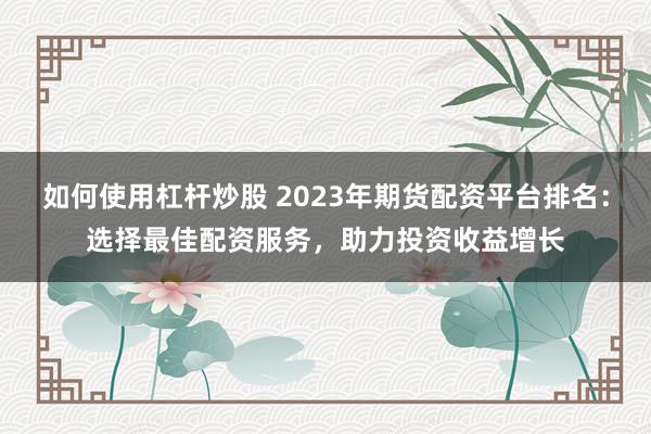 如何使用杠杆炒股 2023年期货配资平台排名：选择最佳配资服务，助力投资收益增长