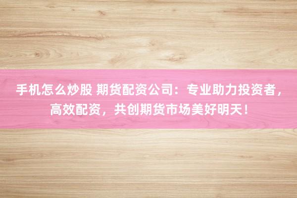 手机怎么炒股 期货配资公司：专业助力投资者，高效配资，共创期货市场美好明天！