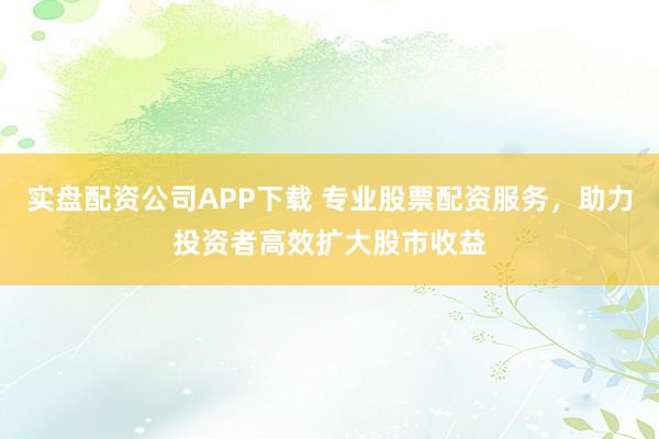 实盘配资公司APP下载 专业股票配资服务，助力投资者高效扩大股市收益