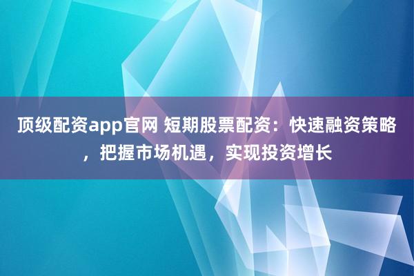 顶级配资app官网 短期股票配资：快速融资策略，把握市场机遇，实现投资增长