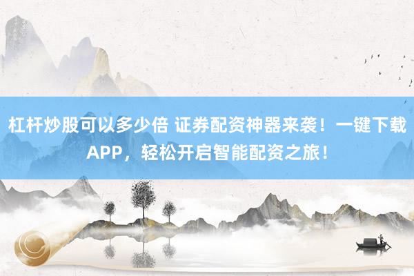 杠杆炒股可以多少倍 证券配资神器来袭！一键下载APP，轻松开启智能配资之旅！