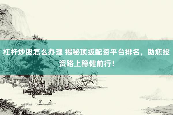 杠杆炒股怎么办理 揭秘顶级配资平台排名，助您投资路上稳健前行！