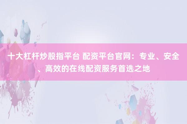 十大杠杆炒股指平台 配资平台官网：专业、安全、高效的在线配资服务首选之地