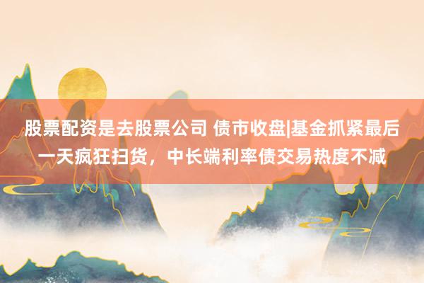 股票配资是去股票公司 债市收盘|基金抓紧最后一天疯狂扫货，中长端利率债交易热度不减