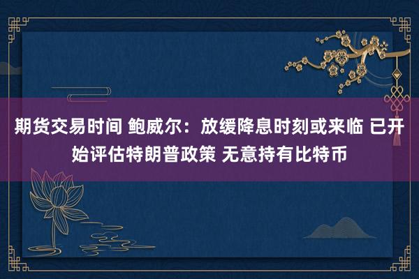 期货交易时间 鲍威尔：放缓降息时刻或来临 已开始评估特朗普政策 无意持有比特币