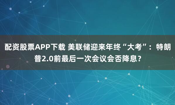配资股票APP下载 美联储迎来年终“大考”：特朗普2.0前最后一次会议会否降息？