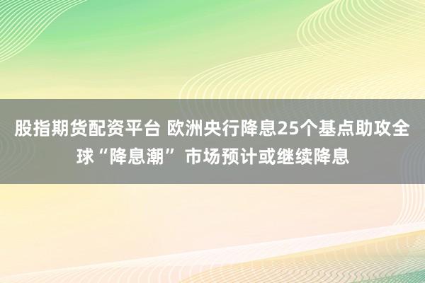 股指期货配资平台 欧洲央行降息25个基点助攻全球“降息潮” 市场预计或继续降息