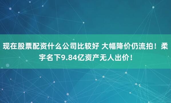 现在股票配资什么公司比较好 大幅降价仍流拍！柔宇名下9.84亿资产无人出价！