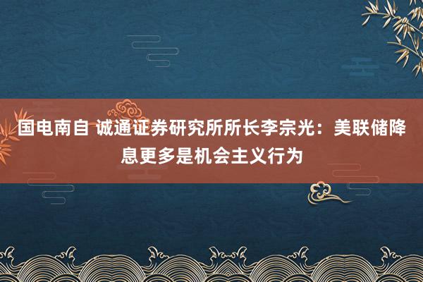 国电南自 诚通证券研究所所长李宗光：美联储降息更多是机会主义行为