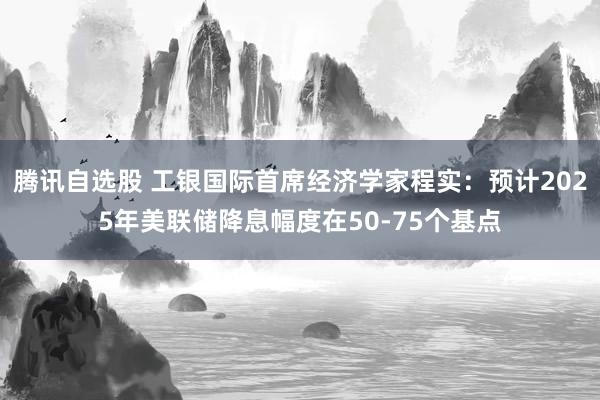 腾讯自选股 工银国际首席经济学家程实：预计2025年美联储降息幅度在50-75个基点