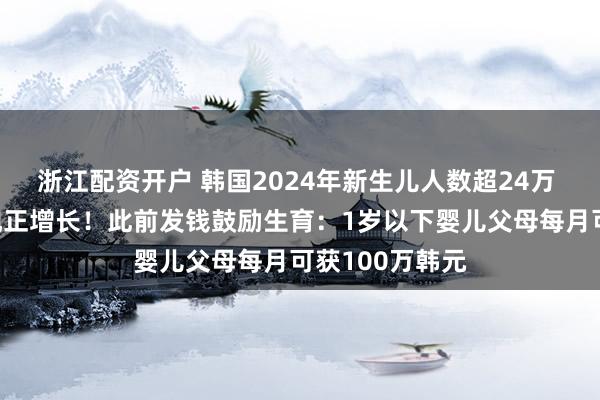 浙江配资开户 韩国2024年新生儿人数超24万 9年来首次出现正增长！此前发钱鼓励生育：1岁以下婴儿父母每月可获100万韩元