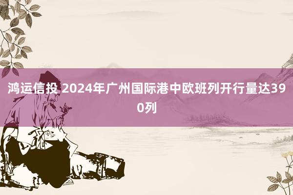 鸿运信投 2024年广州国际港中欧班列开行量达390列