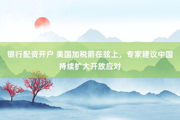 银行配资开户 美国加税箭在弦上，专家建议中国持续扩大开放应对
