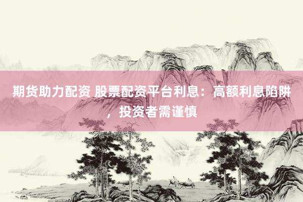 期货助力配资 股票配资平台利息：高额利息陷阱，投资者需谨慎