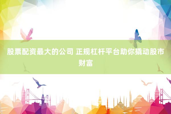 股票配资最大的公司 正规杠杆平台助你撬动股市财富