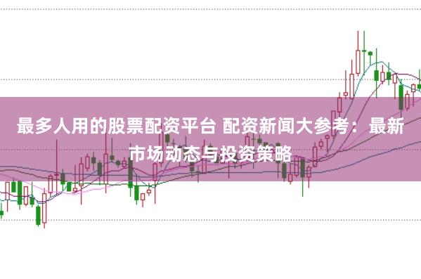 最多人用的股票配资平台 配资新闻大参考：最新市场动态与投资策略