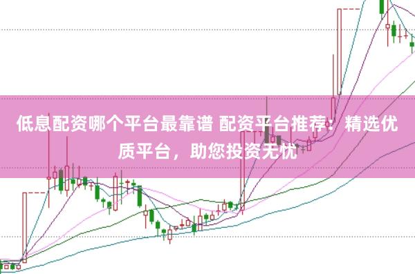 低息配资哪个平台最靠谱 配资平台推荐：精选优质平台，助您投资无忧