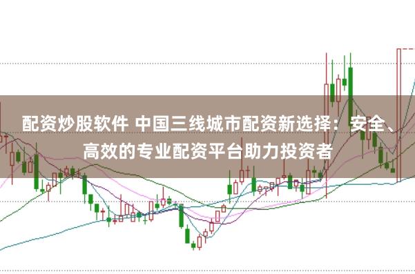 配资炒股软件 中国三线城市配资新选择：安全、高效的专业配资平台助力投资者
