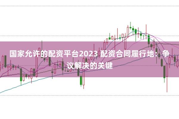国家允许的配资平台2023 配资合同履行地：争议解决的关键