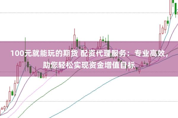 100元就能玩的期货 配资代理服务：专业高效，助您轻松实现资金增值目标