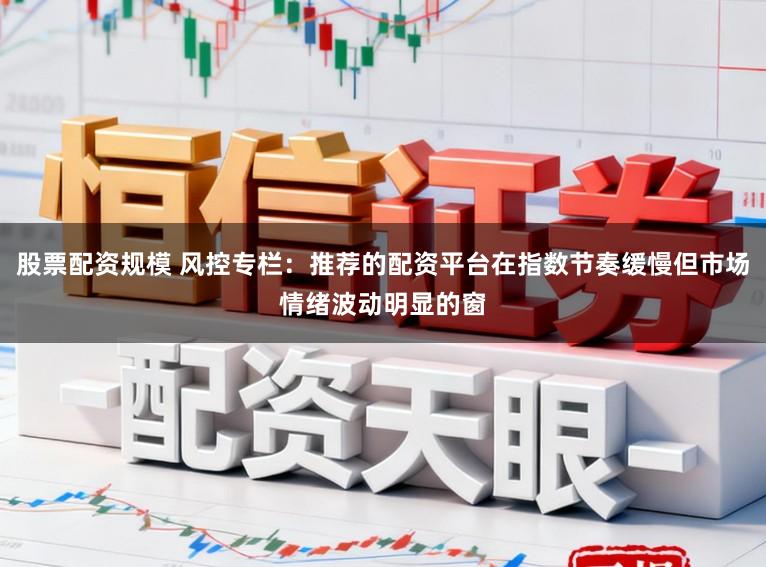 股票配资规模 风控专栏：推荐的配资平台在指数节奏缓慢但市场情绪波动明显的窗