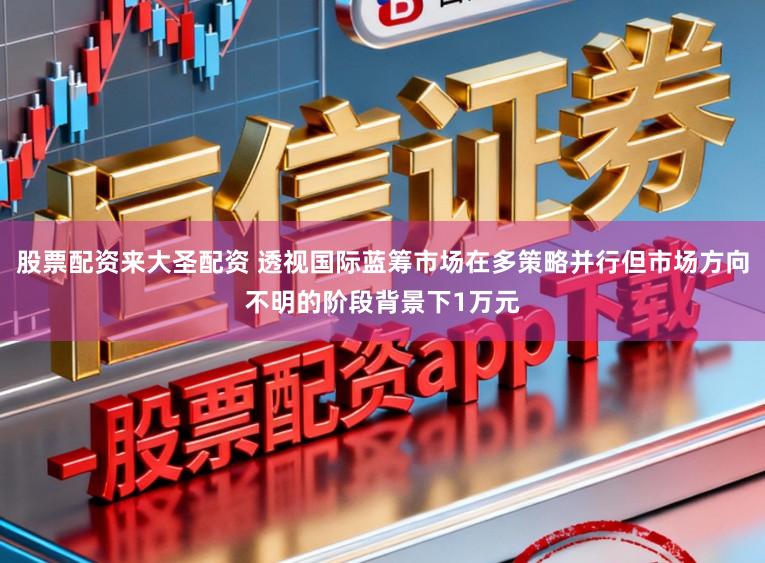 股票配资来大圣配资 透视国际蓝筹市场在多策略并行但市场方向不明的阶段背景下1万元