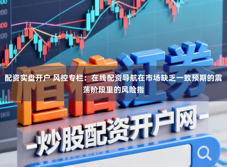 配资实盘开户 风控专栏：在线配资导航在市场缺乏一致预期的震荡阶段里的风险指