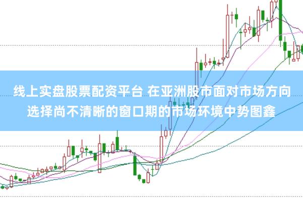 线上实盘股票配资平台 在亚洲股市面对市场方向选择尚不清晰的窗口期的市场环境中势图鑫