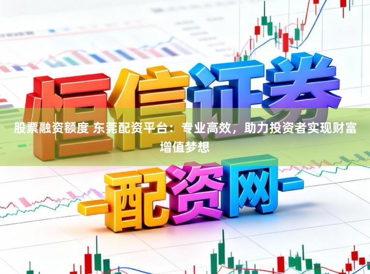 股票融资额度 东莞配资平台：专业高效，助力投资者实现财富增值梦想