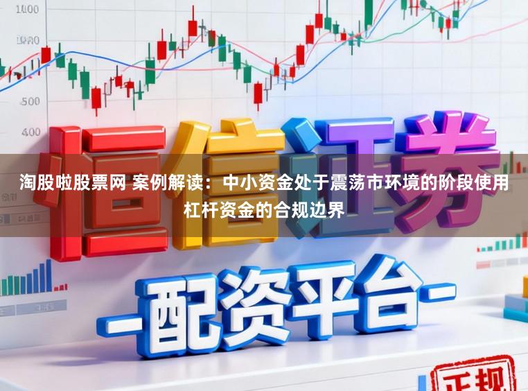 淘股啦股票网 案例解读：中小资金处于震荡市环境的阶段使用杠杆资金的合规边界