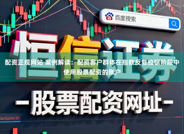 配资正规网站 案例解读：配资客户群体在指数反复拉锯阶段中使用股票配资的账户
